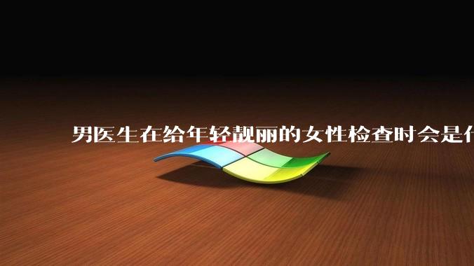 男医生在给年轻靓丽的女性检查时会是什么心态？