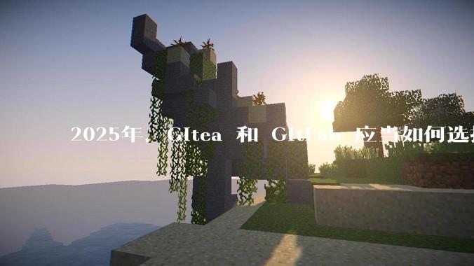 2025年，Gitea 和 GitLab 应当如何选择？